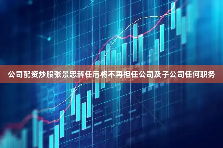 公司配资炒股张景忠辞任后将不再担任公司及子公司任何职务