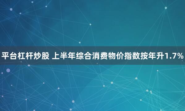 平台杠杆炒股 上半年综合消费物价指数按年升1.7%
