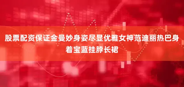 股票配资保证金曼妙身姿尽显优雅女神范迪丽热巴身着宝蓝挂脖长裙
