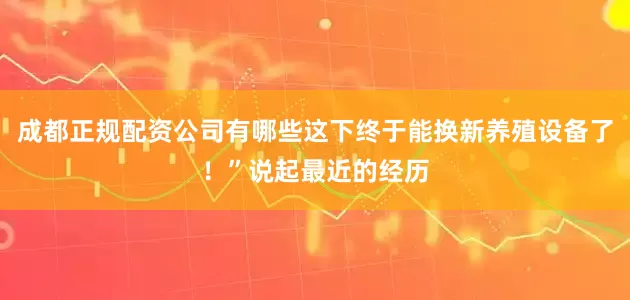 成都正规配资公司有哪些这下终于能换新养殖设备了！”说起最近的经历