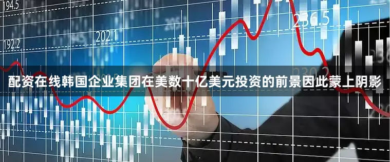 配资在线韩国企业集团在美数十亿美元投资的前景因此蒙上阴影